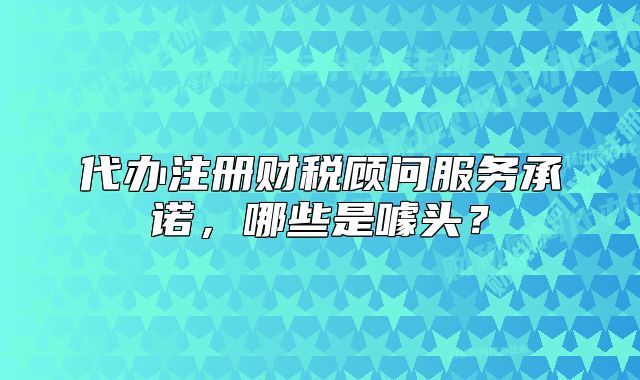 代办注册财税顾问服务承诺,哪些是噱头?