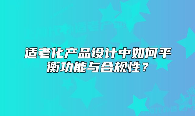 适老化产品设计中如何平衡功能与合规性？