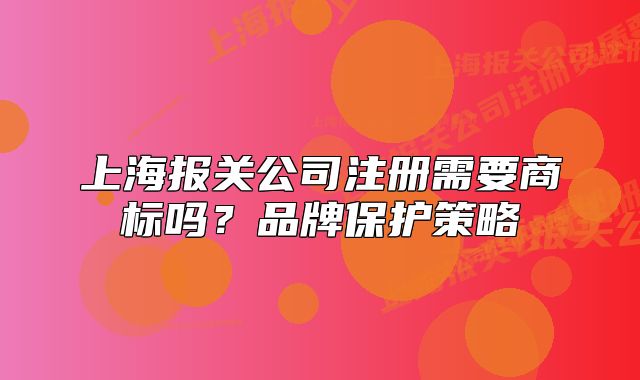 上海报关公司注册需要商标吗？品牌保护策略