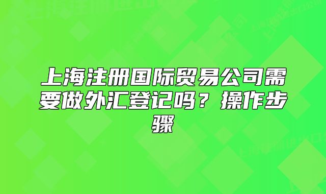 上海注册国际贸易公司需要做外汇登记吗?操作步骤