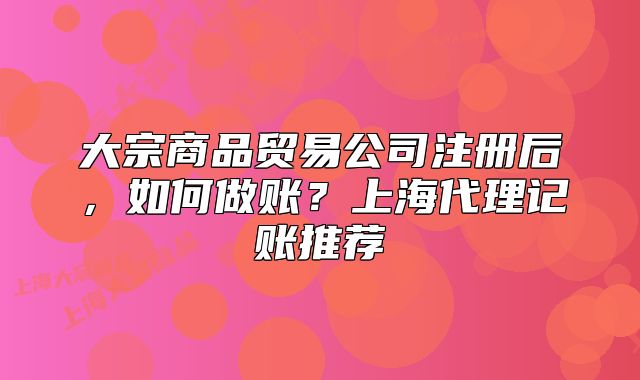 大宗商品贸易公司注册后，如何做账？上海代理记账推荐