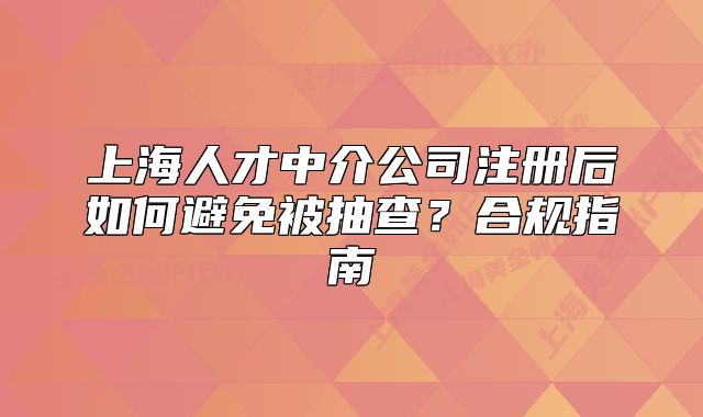 上海人才中介公司注册后如何避免被抽查?合规指南