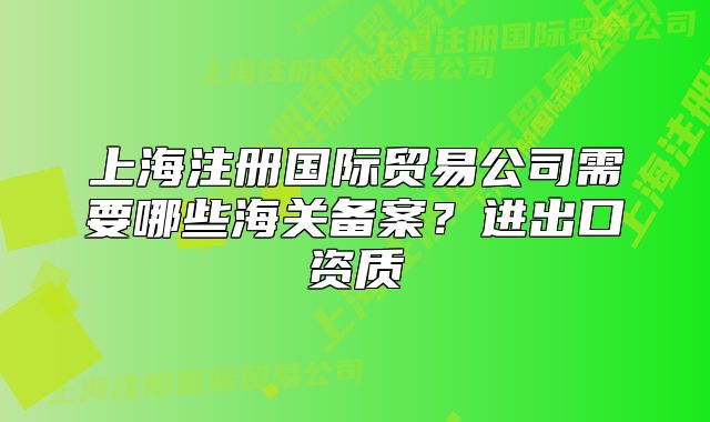 上海注册国际贸易公司需要哪些海关备案?进出口资质