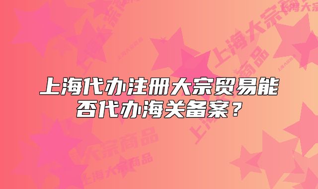 上海代办注册大宗贸易能否代办海关备案?