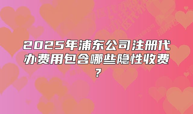 2025年浦东公司注册代办费用包含哪些隐性收费?