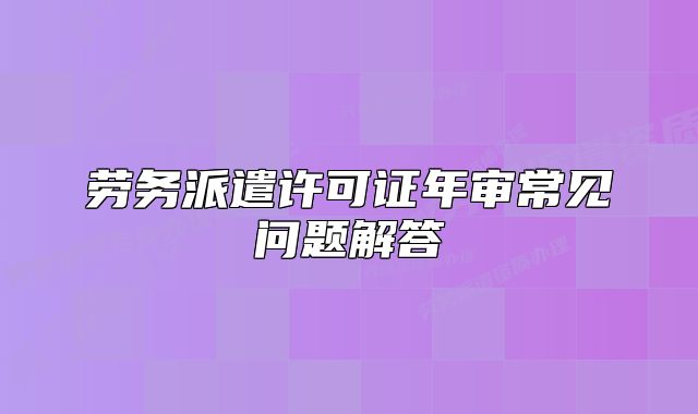 劳务派遣许可证年审常见问题解答