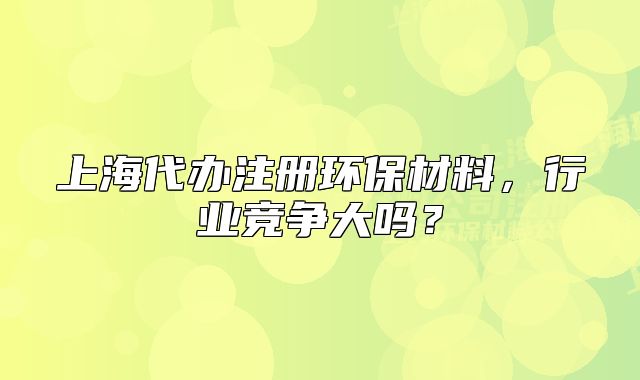 上海代办注册环保材料,行业竞争大吗?