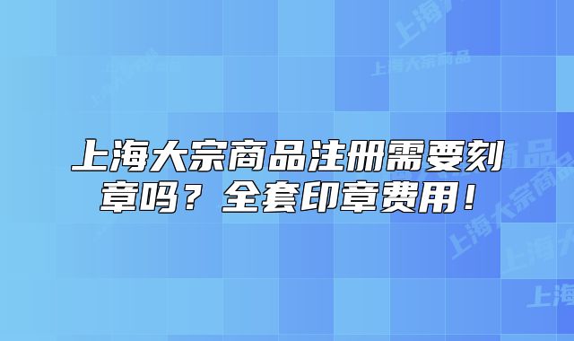 上海大宗商品注册需要刻章吗？全套印章费用！