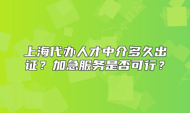 上海代办人才中介多久出证?加急服务是否可行?
