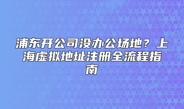 浦东开公司没办公场地?上海虚拟地址注册全流程指南