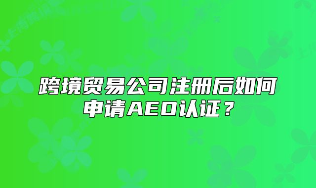 跨境贸易公司注册后如何申请AEO认证?
