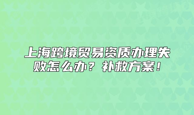 上海跨境贸易资质办理失败怎么办?补救方案!