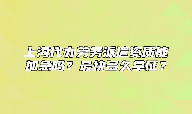 上海代办劳务派遣资质能加急吗?最快多久拿证?