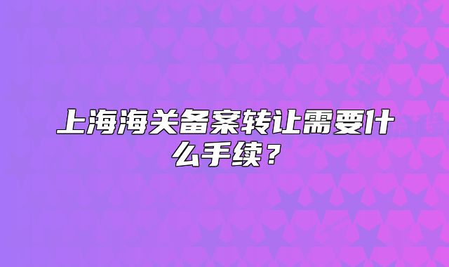 上海海关备案转让需要什么手续？