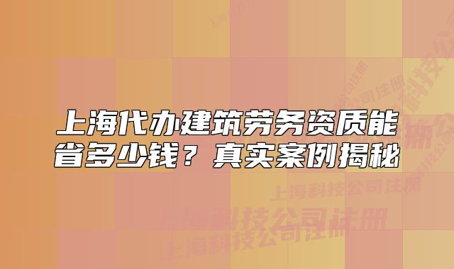 上海代办建筑劳务资质能省多少钱?真实案例揭秘