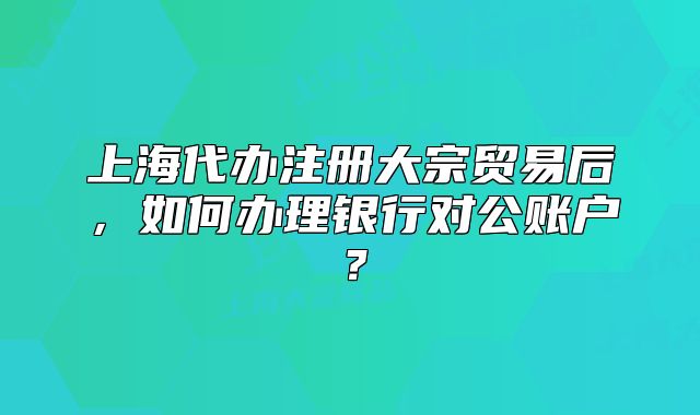 上海代办注册大宗贸易后,如何办理银行对公账户?