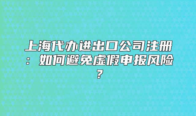 上海代办进出口公司注册:如何避免虚假申报风险?