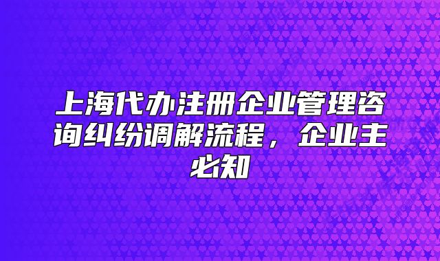 上海代办注册企业管理咨询纠纷调解流程,企业主必知
