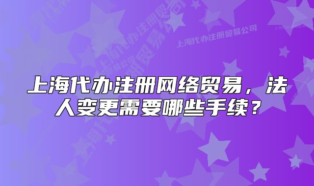 上海代办注册网络贸易,法人变更需要哪些手续?