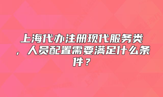 上海代办注册现代服务类,人员配置需要满足什么条件?