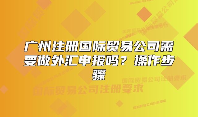 广州注册国际贸易公司需要做外汇申报吗?操作步骤