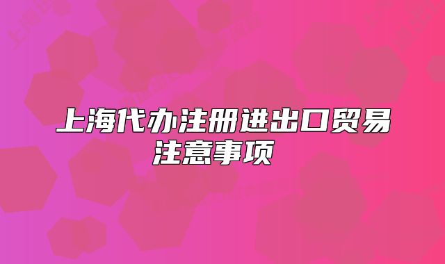 上海代办注册进出口贸易注意事项
