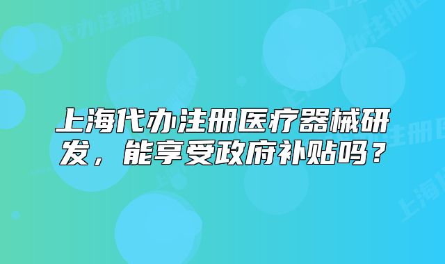 上海代办注册医疗器械研发,能享受政府补贴吗?