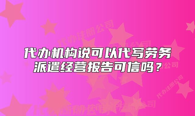 代办机构说可以代写劳务派遣经营报告可信吗?