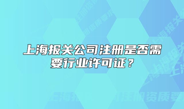 上海报关公司注册是否需要行业许可证?