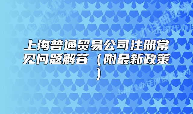 上海普通贸易公司注册常见问题解答(附最新政策)