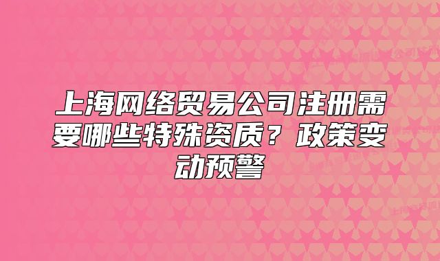 上海网络贸易公司注册需要哪些特殊资质?政策变动预警