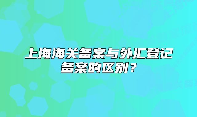 上海海关备案与外汇登记备案的区别？
