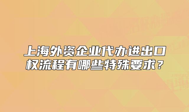 上海外资企业代办进出口权流程有哪些特殊要求?