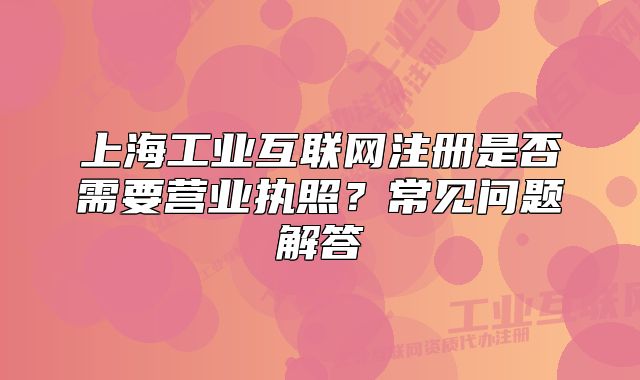 上海工业互联网注册是否需要营业执照?常见问题解答