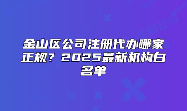 金山区公司注册代办哪家正规?2025最新机构白名单