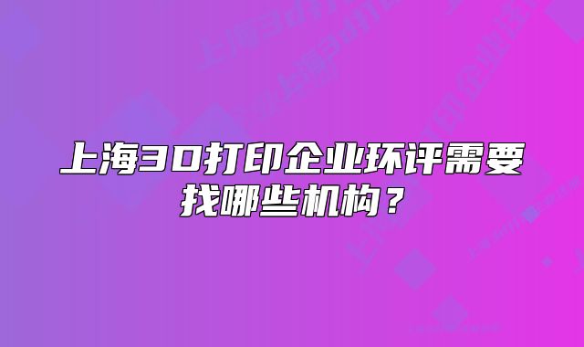 上海3D打印企业环评需要找哪些机构?