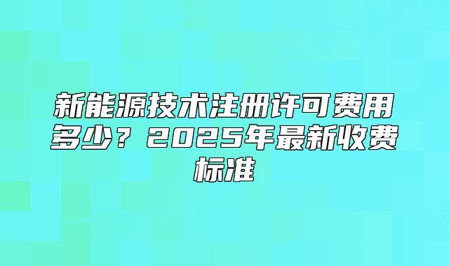 新能源技术注册许可费用多少?2025年最新收费标准