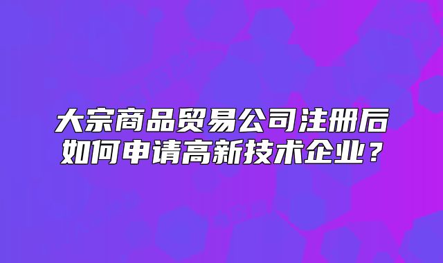 大宗商品贸易公司注册后如何申请高新技术企业?