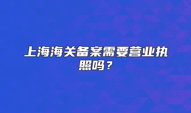 上海海关备案需要营业执照吗?