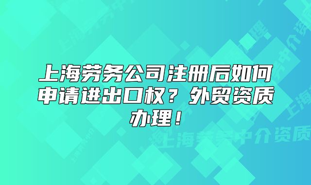 上海劳务公司注册后如何申请进出口权？外贸资质办理！