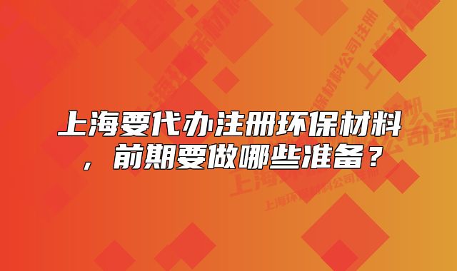 上海要代办注册环保材料,前期要做哪些准备?
