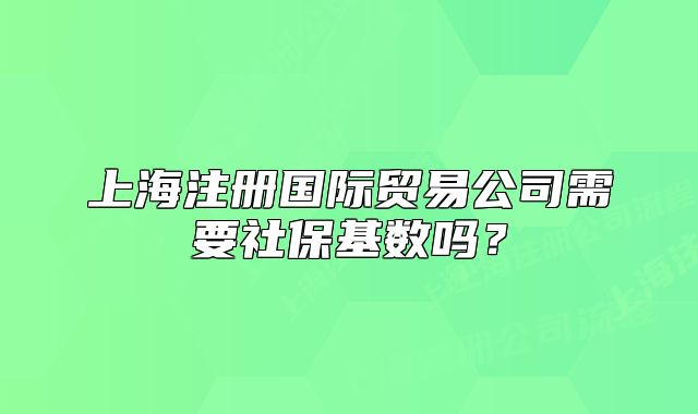 上海注册国际贸易公司需要社保基数吗？