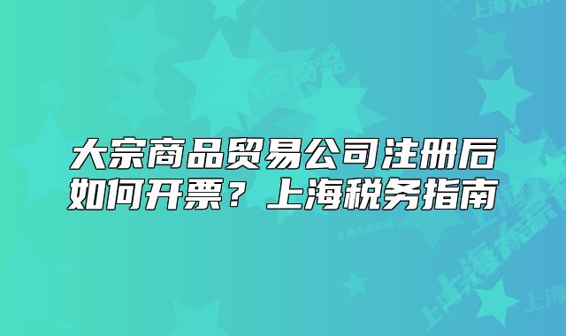 大宗商品贸易公司注册后如何开票？上海税务指南