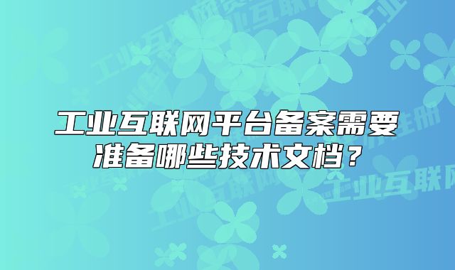 工业互联网平台备案需要准备哪些技术文档?