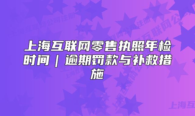 上海互联网零售执照年检时间|逾期罚款与补救措施