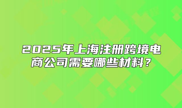 2025年上海注册跨境电商公司需要哪些材料?