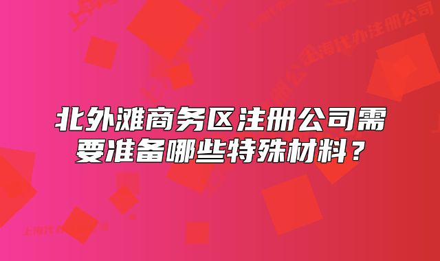 北外滩商务区注册公司需要准备哪些特殊材料?