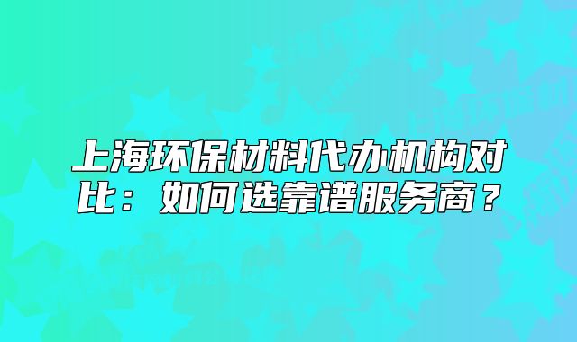 上海环保材料代办机构对比：如何选靠谱服务商？