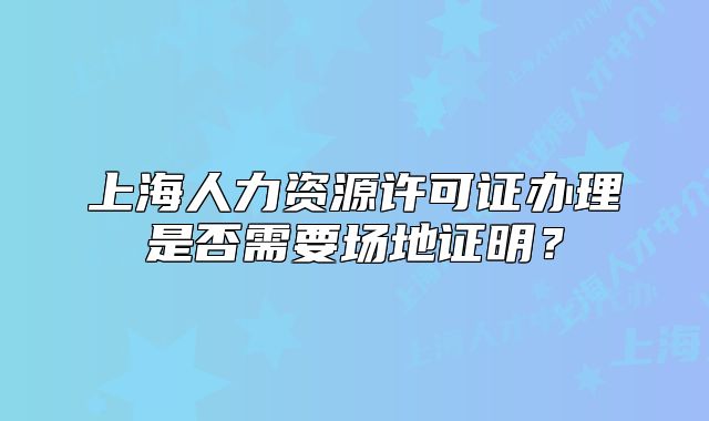 上海人力资源许可证办理是否需要场地证明?