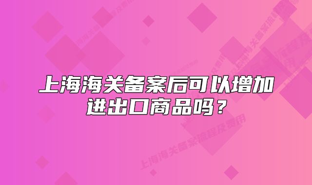 上海海关备案后可以增加进出口商品吗？
